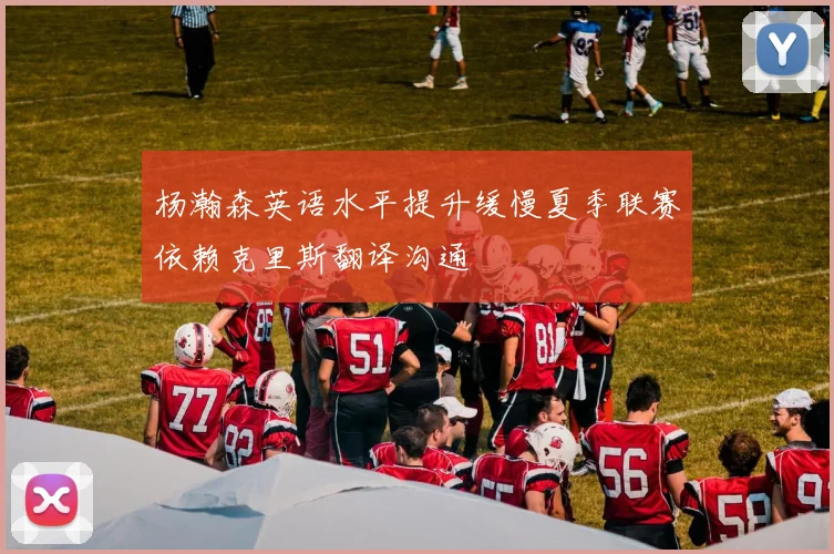 杨瀚森英语水平提升缓慢夏季联赛依赖克里斯翻译沟通