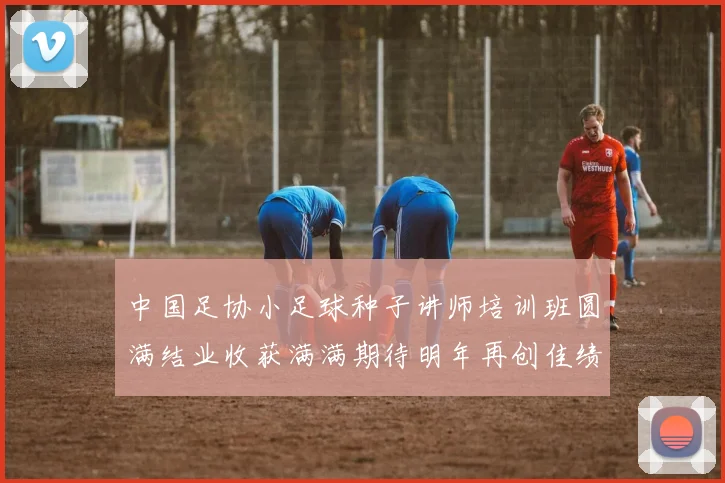 中国足协小足球种子讲师培训班圆满结业收获满满期待明年再创佳绩