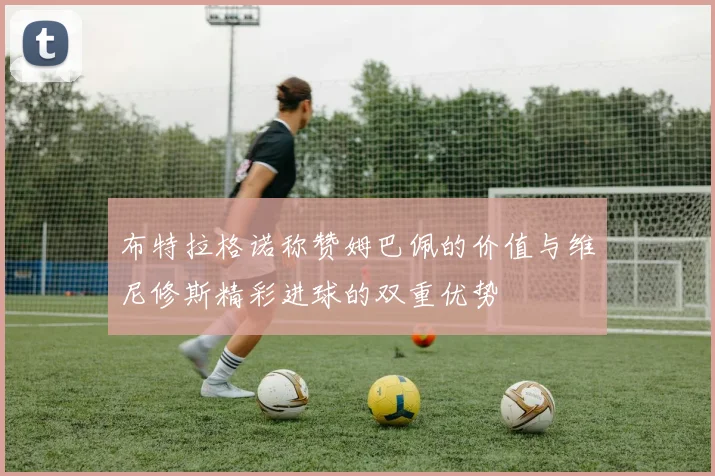 布特拉格诺称赞姆巴佩的价值与维尼修斯精彩进球的双重优势