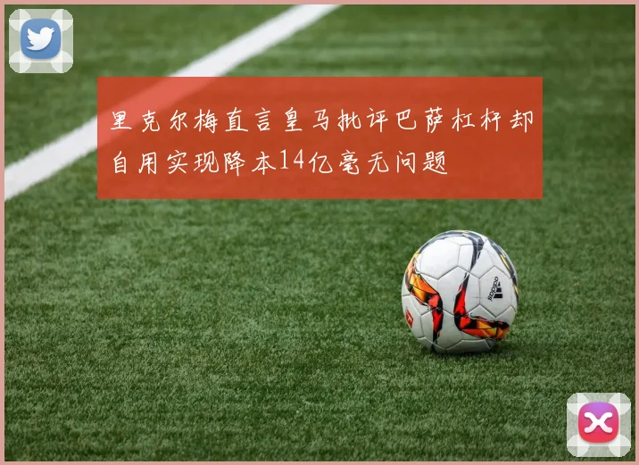 里克尔梅直言皇马批评巴萨杠杆却自用实现降本14亿毫无问题