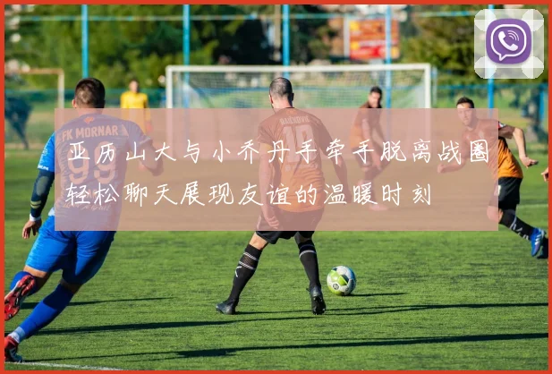 亚历山大与小乔丹手牵手脱离战圈轻松聊天展现友谊的温暖时刻