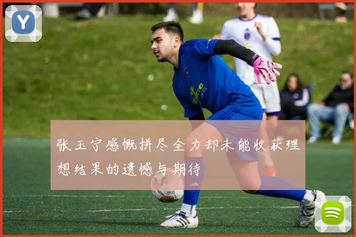 张玉宁感慨拼尽全力却未能收获理想结果的遗憾与期待