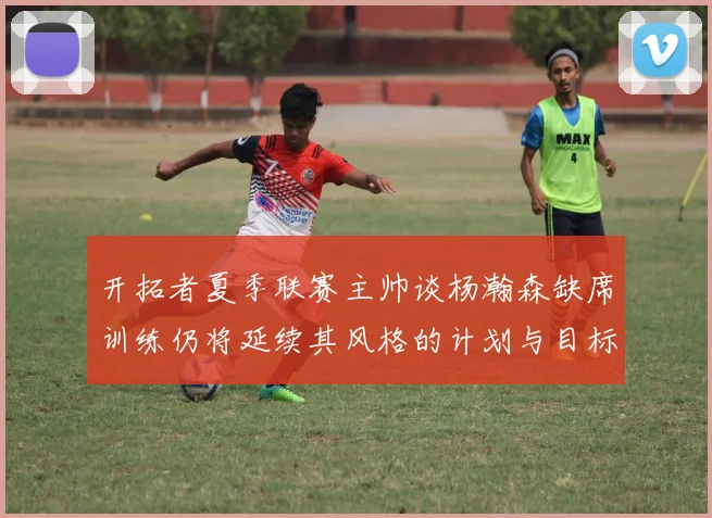 开拓者夏季联赛主帅谈杨瀚森缺席训练仍将延续其风格的计划与目标