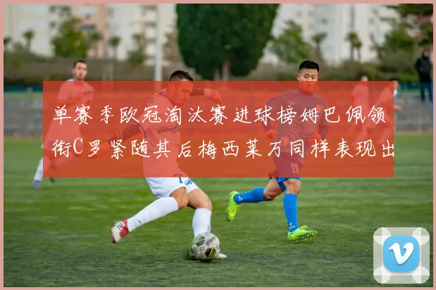 单赛季欧冠淘汰赛进球榜姆巴佩领衔C罗紧随其后梅西莱万同样表现出色