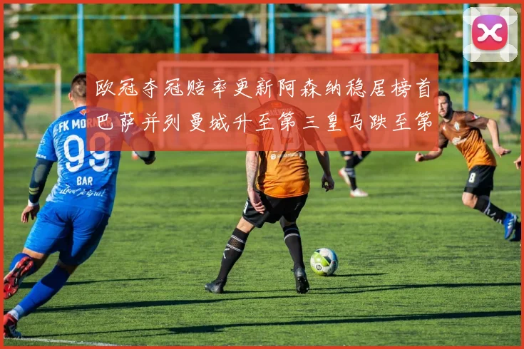 欧冠夺冠赔率更新阿森纳稳居榜首巴萨并列曼城升至第三皇马跌至第七