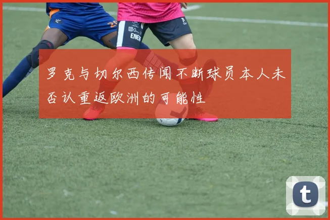 罗克与切尔西传闻不断球员本人未否认重返欧洲的可能性