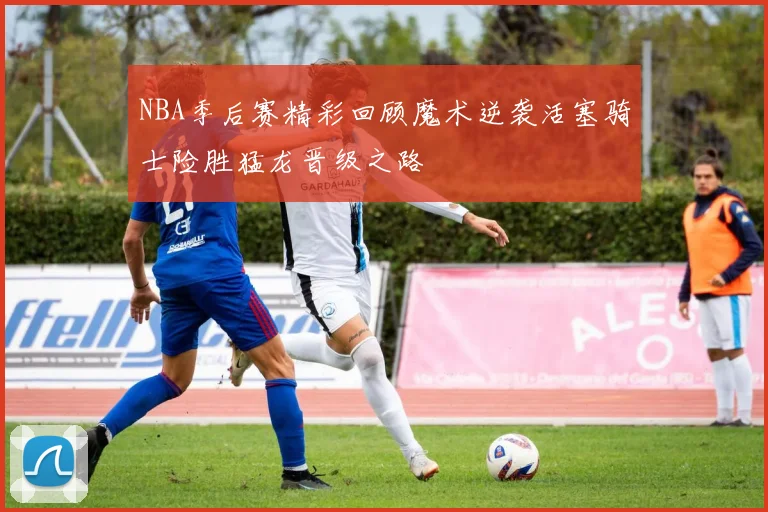 NBA季后赛精彩回顾魔术逆袭活塞骑士险胜猛龙晋级之路