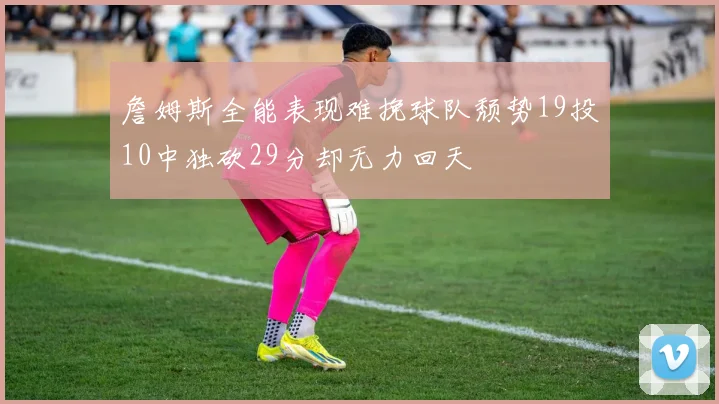 詹姆斯全能表现难挽球队颓势19投10中独砍29分却无力回天