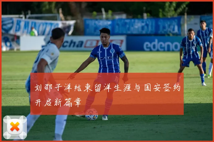 刘邵子洋结束留洋生涯与国安签约开启新篇章