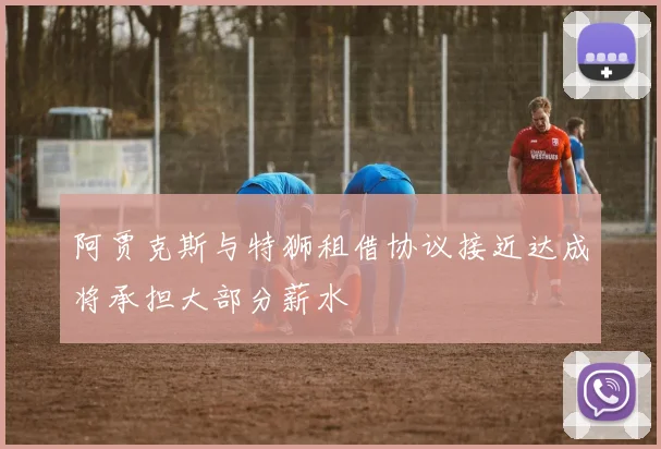 阿贾克斯与特狮租借协议接近达成将承担大部分薪水