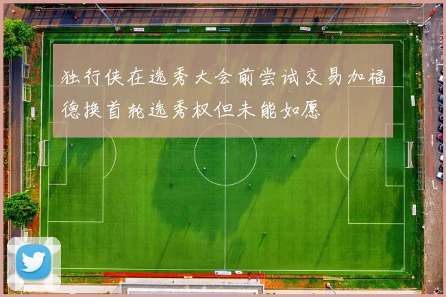 独行侠在选秀大会前尝试交易加福德换首轮选秀权但未能如愿