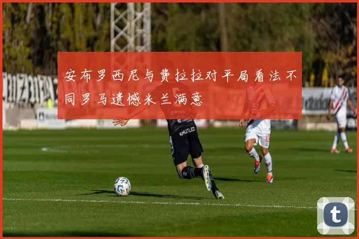 安布罗西尼与费拉拉对平局看法不同罗马遗憾米兰满意