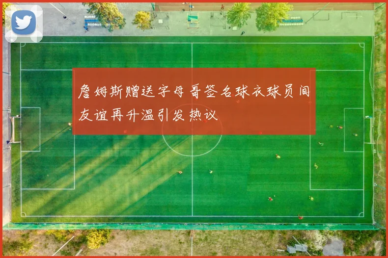詹姆斯赠送字母哥签名球衣球员间友谊再升温引发热议